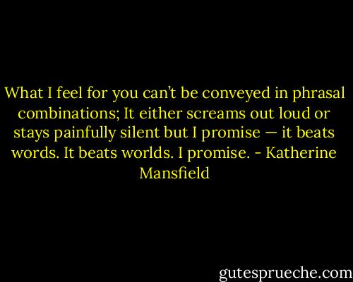 What I feel for you can’t be conveyed in phrasal combinations; It either screams out loud or stays painfully silent but I promise — it beats words. It beats worlds. I promise. - Katherine Mansfield
