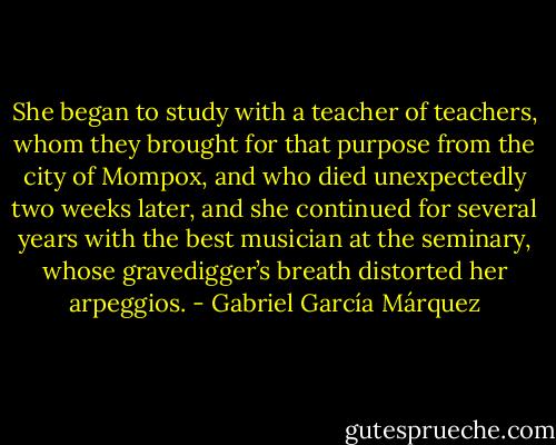 She began to study with a teacher of teachers, whom they brought for that purpose from the city of Mompox, and who died unexpectedly two weeks later, and she continued for several years with the best musician at the seminary, whose gravedigger’s breath distorted her arpeggios. - Gabriel García Márquez