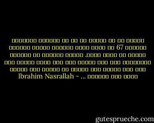 أُقسم لك يا لينا، أن كل من استطاع استيعاب حزيران 67 قد نجا، الذي جُنٍّ، جُنٍّ يومها، والذي لم يُجن تمسح. أنظري إليهم، لم يعودوا يتذّكرون ولم يعد يهمهم شيء سوى مصير خميس، وما إذا كان سيذهب إلى الجنة أم سيذهب إلى النار لأته يحب البيرة ... - Ibrahim Nasrallah