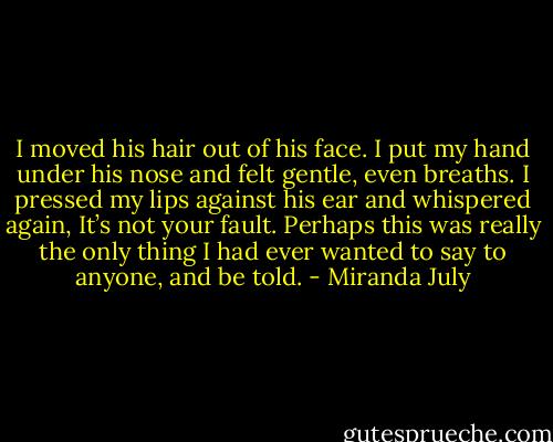 I moved his hair out of his face. I put my hand under his nose and felt gentle, even breaths. I pressed my lips against his ear and whispered again, It’s not your fault. Perhaps this was really the only thing I had ever wanted to say to anyone, and be told. - Miranda July