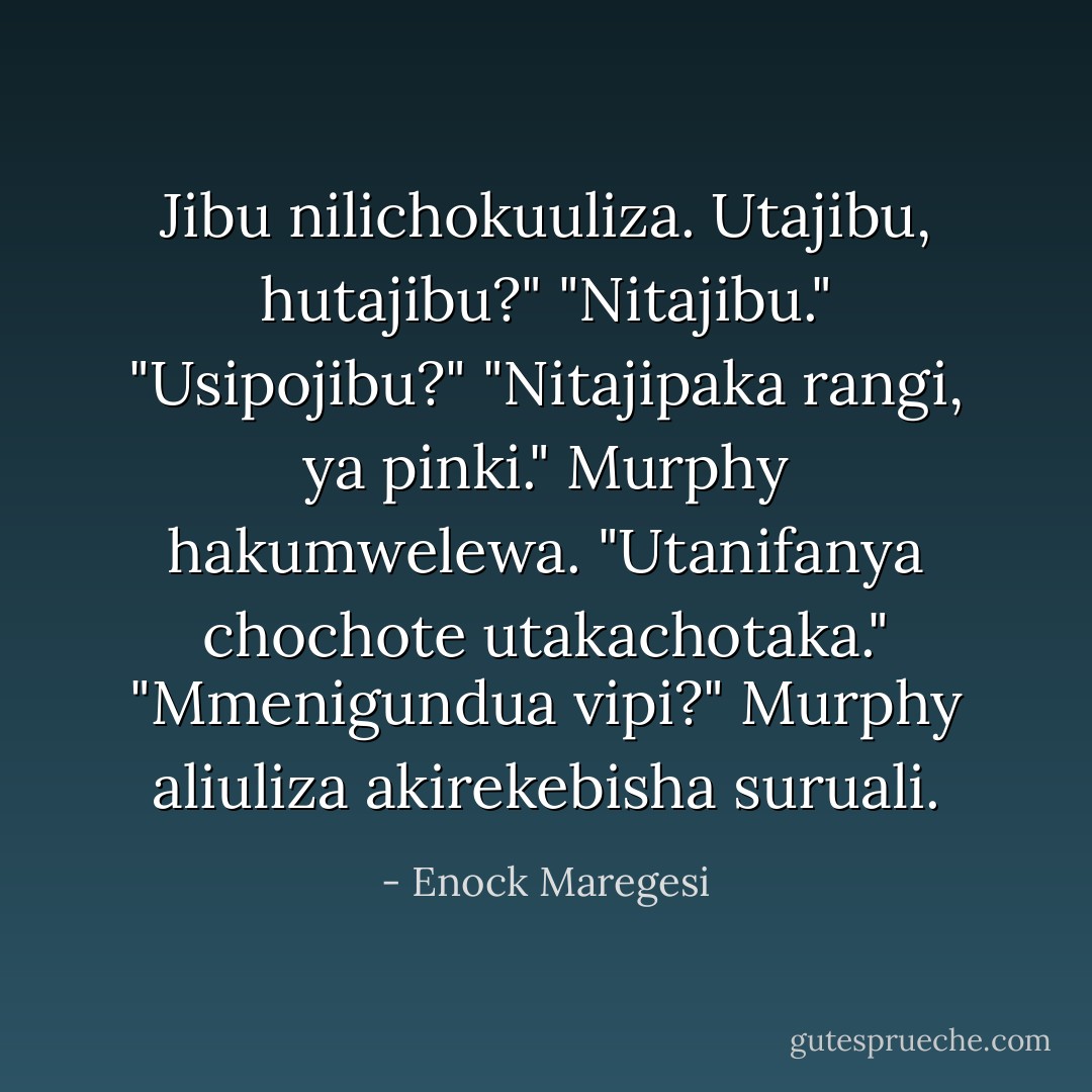 Jibu nilichokuuliza. Utajibu, hutajibu?"<br />"Nitajibu."<br />"Usipojibu?"<br />"Nitajipaka rangi, ya pinki." Murphy hakumwelewa.<br />"Utanifanya chochote utakachotaka."<br />"Mmenigundua vipi?" Murphy aliuliza akirekebisha suruali. - Enock Maregesi