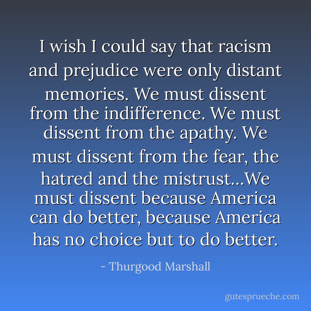 I wish I could say that racism and prejudice were only distant memories. We must dissent from the indifference. We must dissent from the apathy. We must dissent from the fear, the hatred and the mistrust…We must dissent because America can do better, because America has no choice but to do better. - Thurgood Marshall