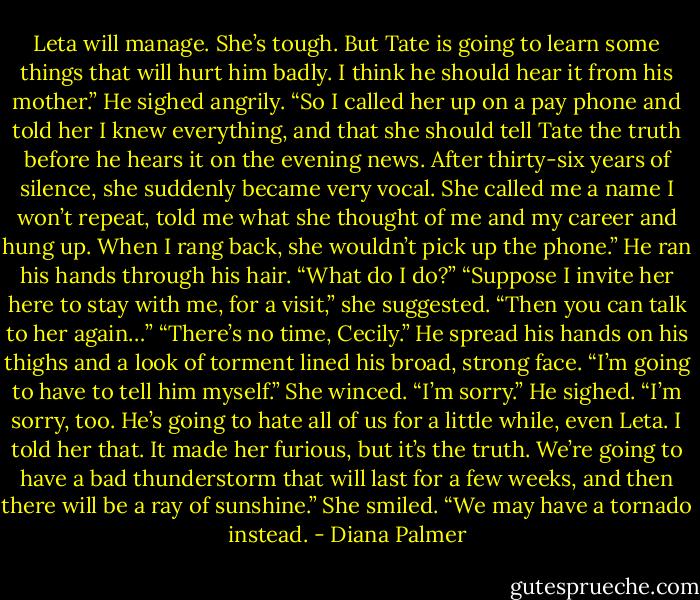Leta will manage. She’s tough. But Tate is going to learn some things that will hurt him badly. I think he should hear it from his mother.” He sighed angrily. “So I called her up on a pay phone and told her I knew everything, and that she should tell Tate the truth before he hears it on the evening news. After thirty-six years of silence, she suddenly became very vocal. She called me a name I won’t repeat, told me what she thought of me and my career and hung up. When I rang back, she wouldn’t pick up the phone.” He ran his hands through his hair. “What do I do?”<br />“Suppose I invite her here to stay with me, for a visit,” she suggested. “Then you can talk to her again…”<br />“There’s no time, Cecily.” He spread his hands on his thighs and a look of torment lined his broad, strong face. “I’m going to have to tell him myself.”<br />She winced. “I’m sorry.”<br />He sighed. “I’m sorry, too. He’s going to hate all of us for a little while, even Leta. I told her that. It made her furious, but it’s the truth. We’re going to have a bad thunderstorm that will last for a few weeks, and then there will be a ray of sunshine.”<br />She smiled. “We may have a tornado instead. - Diana Palmer