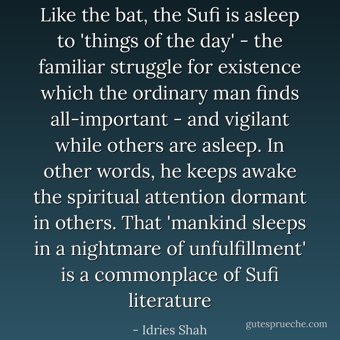 Like the bat, the Sufi is asleep to 'things of the day' - the familiar struggle for existence which the ordinary man finds all-important - and vigilant while others are asleep. In other words, he keeps awake the spiritual attention dormant in others. That 'mankind sleeps in a nightmare of unfulfillment' is a commonplace of Sufi literature - Idries Shah