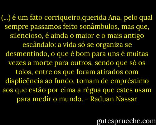(...) é um fato corriqueiro,querida Ana, pelo qual sempre passamos feito sonâmbulos, mas que, silencioso, é ainda o maior e o mais antigo escândalo: a vida só se organiza se desmentindo, o que é bom para uns é muitas vezes a morte para outros, sendo que só os tolos, entre os que foram atirados com displicência ao fundo, tomam de empréstimo aos que estão por cima a régua que estes usam para medir o mundo. - Raduan Nassar