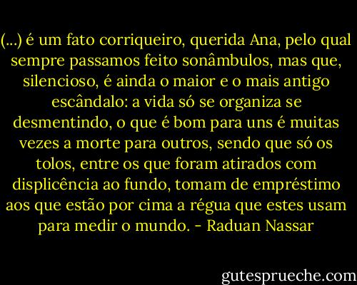 (...) é um fato corriqueiro, querida Ana, pelo qual sempre passamos feito sonâmbulos, mas que, silencioso, é ainda o maior e o mais antigo escândalo: a vida só se organiza se desmentindo, o que é bom para uns é muitas vezes a morte para outros, sendo que só os tolos, entre os que foram atirados com displicência ao fundo, tomam de empréstimo aos que estão por cima a régua que estes usam para medir o mundo. - Raduan Nassar