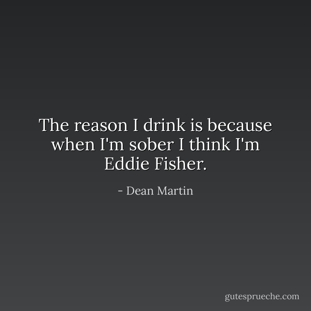 The reason I drink is because when I'm sober I think I'm Eddie Fisher. - Dean Martin