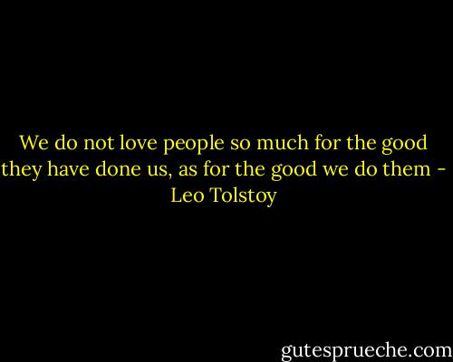 We do not love people so much for the good they have done us, as for the good we do them - Leo Tolstoy