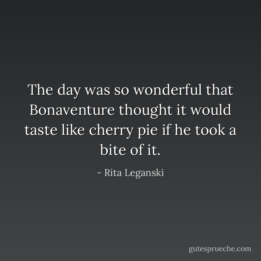 The day was so wonderful that Bonaventure thought it would taste like cherry pie if he took a bite of it. - Rita Leganski