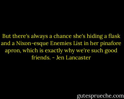But there's always a chance she's hiding a flask and a Nixon-esque Enemies List in her pinafore apron, which is exactly why we're such good friends. - Jen Lancaster