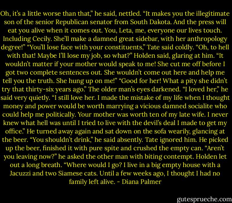 Oh, it’s a little worse than that,” he said, nettled. “It makes you the illegitimate son of the senior Republican senator from South Dakota. And the press will eat you alive when it comes out. You, Leta, me, everyone our lives touch. Including Cecily. She’ll make a damned great sidebar, with her anthropology degree!”<br />“You’ll lose face with your constituents,” Tate said coldly.<br />“Oh, to hell with that! Maybe I’ll lose my job, so what?” Holden said, glaring at him. “It wouldn’t matter if your mother would speak to me! She cut me off before I got two complete sentences out. She wouldn’t come out here and help me tell you the truth. She hung up on me!”<br />“Good for her! What a pity she didn’t try that thirty-six years ago.”<br />The older man’s eyes darkened. “I loved her,” he said very quietly. “I still love her. I made the mistake of my life when I thought money and power would be worth marrying a vicious damned socialite who could help me politically. Your mother was worth ten of my late wife. I never knew what hell was until I tried to live with the devil’s deal I made to get my office.” He turned away again and sat down on the sofa wearily, glancing at the beer. “You shouldn’t drink,” he said absently.<br />Tate ignored him. He picked up the beer, finished it with pure spite and crushed the empty can.<br />“Aren’t you leaving now?” he asked the other man with biting contempt.<br />Holden let out a long breath. “Where would I go? I live in a big empty house with a Jacuzzi and two Siamese cats. Until a few weeks ago, I thought I had no family left alive. - Diana Palmer