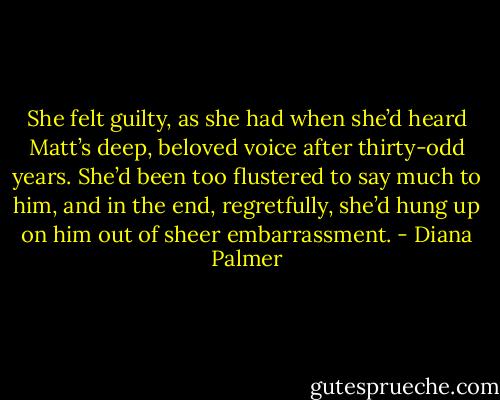She felt guilty, as she had when she’d heard Matt’s deep, beloved voice after thirty-odd years. She’d been too flustered to say much to him, and in the end, regretfully, she’d hung up on him out of sheer embarrassment. - Diana Palmer