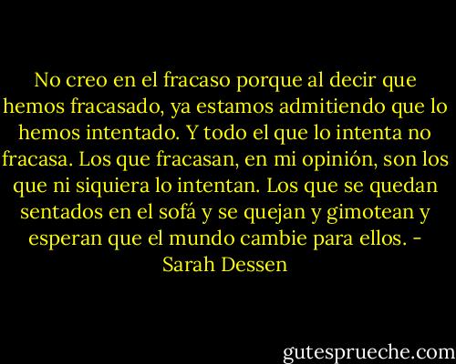 No creo en el fracaso porque al decir que hemos fracasado, ya estamos admitiendo que lo hemos intentado. Y todo el que lo intenta no fracasa. Los que fracasan, en mi opinión, son los que ni siquiera lo intentan. Los que se quedan sentados en el sofá y se quejan y gimotean y esperan que el mundo cambie para ellos. - Sarah Dessen