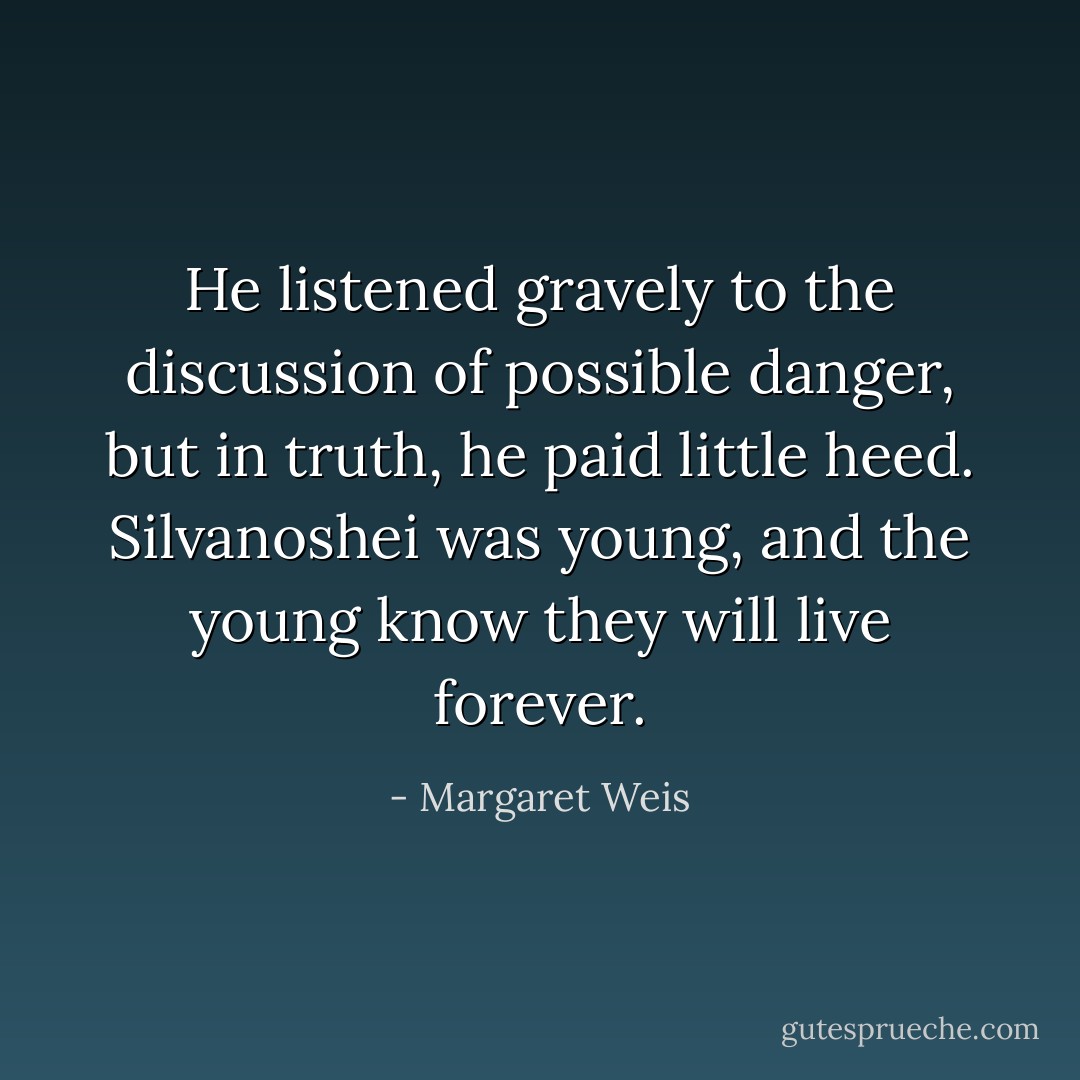 He listened gravely to the discussion of possible danger, but in truth, he paid little heed. Silvanoshei was young, and the young know they will live forever. - Margaret Weis
