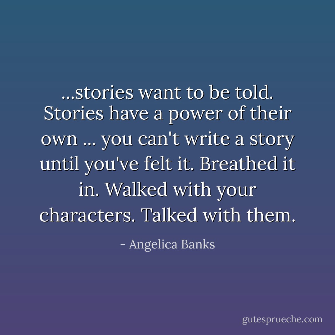 ...stories want to be told. Stories have a power of their own ... you can't write a story until you've felt it. Breathed it in. Walked with your characters. Talked with them. - Angelica Banks