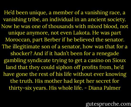 He’d been unique, a member of a vanishing race, a vanishing tribe, an individual in an ancient society. Now he was one of thousands with mixed blood, not unique anymore, not even Lakota. He was part Moroccan, part Berber if he believed the senator. The illegitimate son of a senator, how was that for a shocker? And if it hadn’t been for a renegade gambling syndicate trying to get a casino on Sioux land that they could siphon off profits from, he’d have gone the rest of his life without ever knowing the truth. His mother had kept her secret for thirty-six years. His whole life. - Diana Palmer