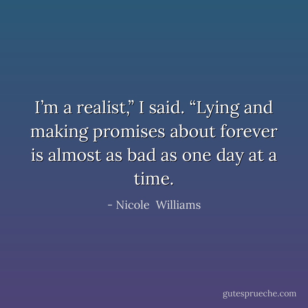 I’m a realist,” I said. “Lying and making promises about forever is almost as bad as one day at a time. - Nicole  Williams