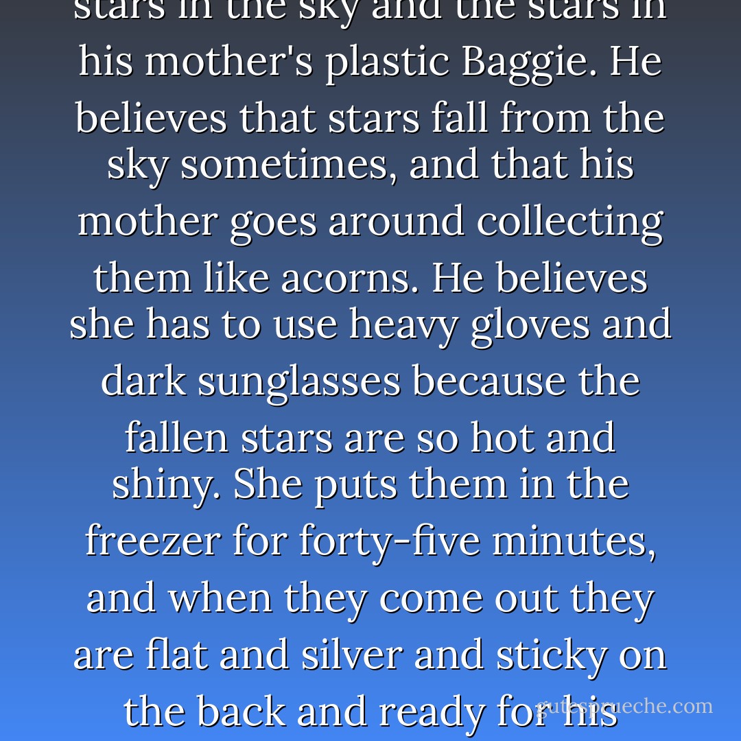 At this time in his life Zinkoff sees no difference between the stars in the sky and the stars in his mother's plastic Baggie. He believes that stars fall from the sky sometimes, and that his mother goes around collecting them like acorns. He believes she has to use heavy gloves and dark sunglasses because the fallen stars are so hot and shiny. She puts them in the freezer for forty-five minutes, and when they come out they are flat and silver and sticky on the back and ready for his shirts. - Jerry Spinelli