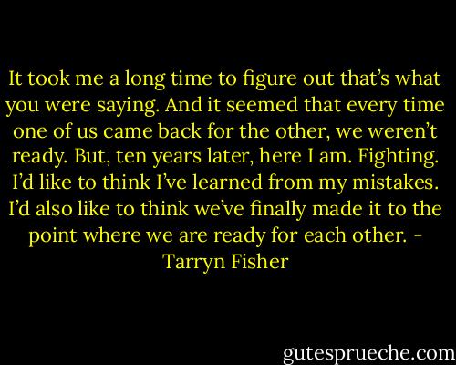 It took me a long time to figure out that’s what you were saying. And it seemed that every time one of us came back for the other, we weren’t ready. But, ten years later, here I am. Fighting. I’d like to think I’ve learned from my mistakes.<br />I’d also like to think we’ve finally made it to the point where we are ready for each other. - Tarryn Fisher
