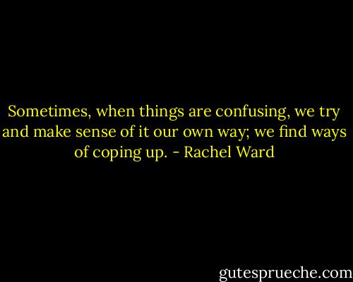 Sometimes, when things are confusing, we try and make sense of it our own way; we find ways of coping up. - Rachel Ward
