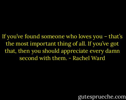 If you’ve found someone who loves you – that’s the most important thing of all. If you’ve got that, then you should appreciate every damn second with them. - Rachel Ward