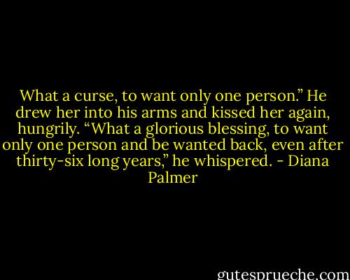 What a curse, to want only one person.”<br />He drew her into his arms and kissed her again, hungrily. “What a glorious blessing, to want only one person and be wanted back, even after thirty-six long years,” he whispered. - Diana Palmer
