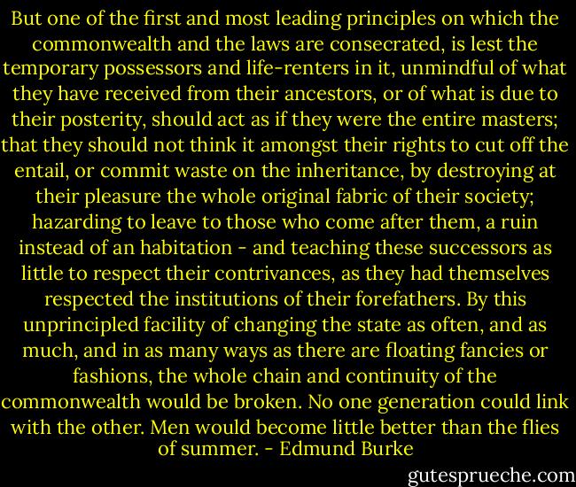 But one of the first and most leading principles on which the commonwealth and the laws are consecrated, is lest the temporary possessors and life-renters in it, unmindful of what they have received from their ancestors, or of what is due to their posterity, should act as if they were the entire masters; that they should not think it amongst their rights to cut off the entail, or commit waste on the inheritance, by destroying at their pleasure the whole original fabric of their society; hazarding to leave to those who come after them, a ruin instead of an habitation - and teaching these successors as little to respect their contrivances, as they had themselves respected the institutions of their forefathers. By this unprincipled facility of changing the state as often, and as much, and in as many ways as there are floating fancies or fashions, the whole chain and continuity of the commonwealth would be broken. No one generation could link with the other. Men would become little better than the flies of summer. - Edmund Burke