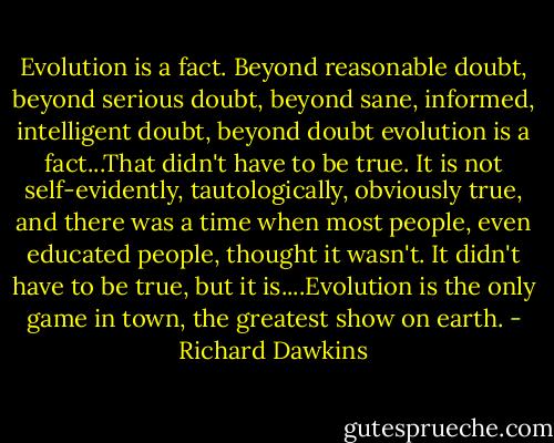 Evolution is a fact. Beyond reasonable doubt, beyond serious doubt, beyond sane, informed, intelligent doubt, beyond doubt evolution is a fact...That didn't have to be true. It is not self-evidently, tautologically, obviously true, and there was a time when most people, even educated people, thought it wasn't. It didn't have to be true, but it is....Evolution is the only game in town, the greatest show on earth. - Richard Dawkins