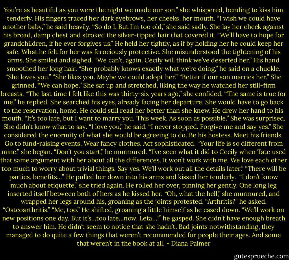 You’re as beautiful as you were the night we made our son,” she whispered, bending to kiss him tenderly.<br />His fingers traced her dark eyebrows, her cheeks, her mouth. “I wish we could have another baby,” he said heavily.<br />“So do I. But I’m too old,” she said sadly. She lay her cheek against his broad, damp chest and stroked the silver-tipped hair that covered it. “We’ll have to hope for grandchildren, if he ever forgives us.”<br />He held her tightly, as if by holding her he could keep her safe. What he felt for her was ferociously protective.<br />She misunderstood the tightening of his arms. She smiled and sighed. “We can’t, again. Cecily will think we’ve deserted her.”<br />His hand smoothed her long hair. “She probably knows exactly what we’re doing,” he said on a chuckle. “She loves you.”<br />“She likes you. Maybe we could adopt her.”<br />“Better if our son marries her.”<br />She grinned. “We can hope.” She sat up and stretched, liking the way he watched her still-firm breasts. “The last time I felt like this was thirty-six years ago,” she confided.<br />“The same is true for me,” he replied.<br />She searched his eyes, already facing her departure. She would have to go back to the reservation, home.<br />He could still read her better than she knew. He drew her hand to his mouth. “It’s too late, but I want to marry you. This week. As soon as possible.”<br />She was surprised. She didn’t know what to say.<br />“I love you,” he said. “I never stopped. Forgive me and say yes.”<br />She considered the enormity of what she would be agreeing to do. Be his hostess. Meet his friends. Go to fund-raising events. Wear fancy clothes. Act sophisticated.<br />“Your life is so different from mine,” she began.<br />“Don’t you start,” he murmured. “I’ve seen what it did to Cecily when Tate used that same argument with her about all the differences. It won’t work with me. We love each other too much to worry about trivial things. Say yes. We’ll work out all the details later.”<br />“There will be parties, benefits…”<br />He pulled her down into his arms and kissed her tenderly. <br />“I don’t know much about etiquette,” she tried again.<br />He rolled her over, pinning her gently. One long leg inserted itself between both of hers as he kissed her.<br />“Oh, what the hell,” she murmured, and wrapped her legs around his, groaning as the joints protested.<br />“Arthritis?” he asked.<br />“Osteoarthritis.”<br />“Me, too.” He shifted, groaning a little himself as he eased down. “We’ll work on new positions one day. But it’s…too late…now. Leta…!” he gasped.<br />She didn’t have enough breath to answer him. He didn’t seem to notice that she hadn’t. Bad joints notwithstanding, they managed to do quite a few things that weren’t recommended for people their ages. And some that weren’t in the book at all. - Diana Palmer