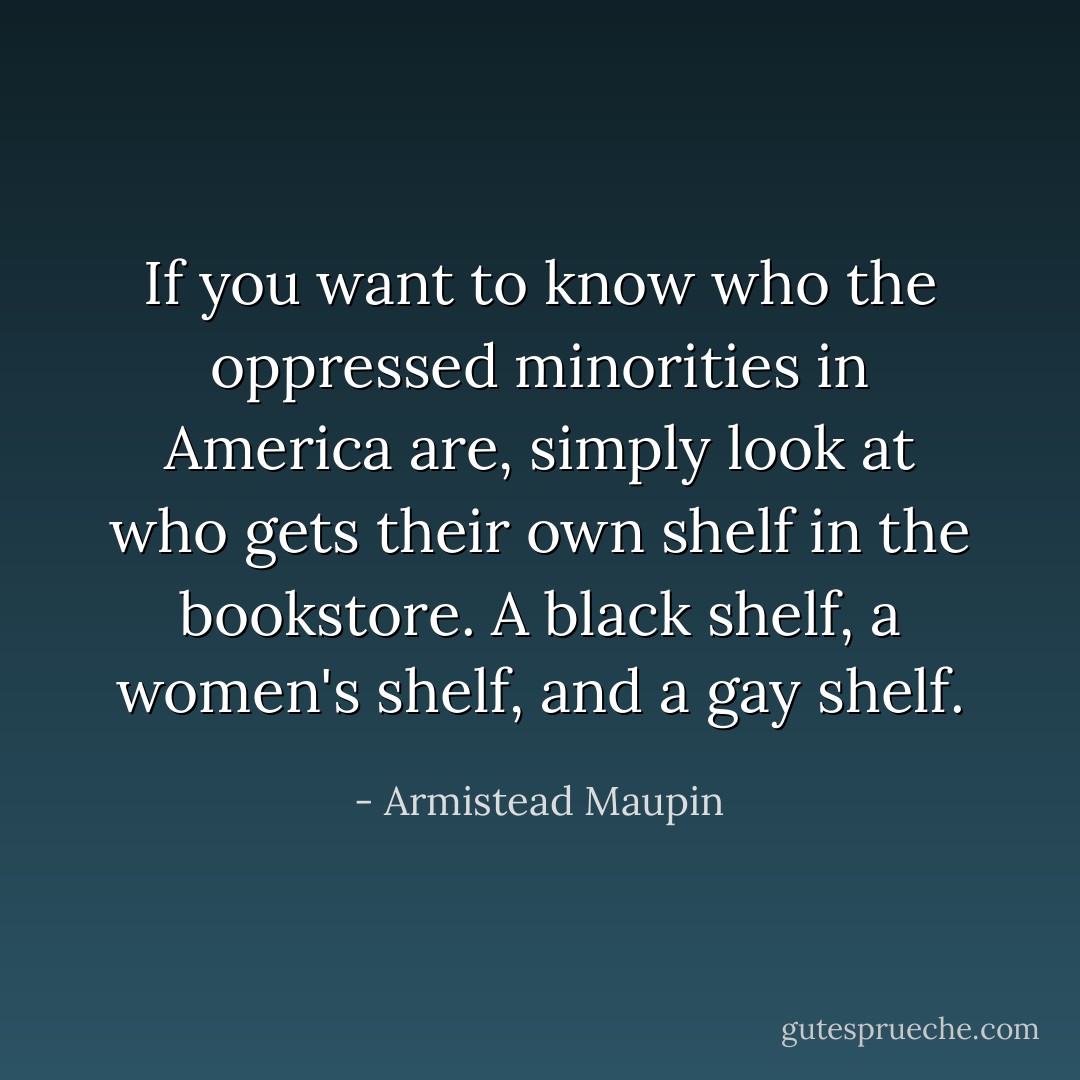 If you want to know who the oppressed minorities in America are, simply look at who gets their own shelf in the bookstore. A black shelf, a women's shelf, and a gay shelf. - Armistead Maupin