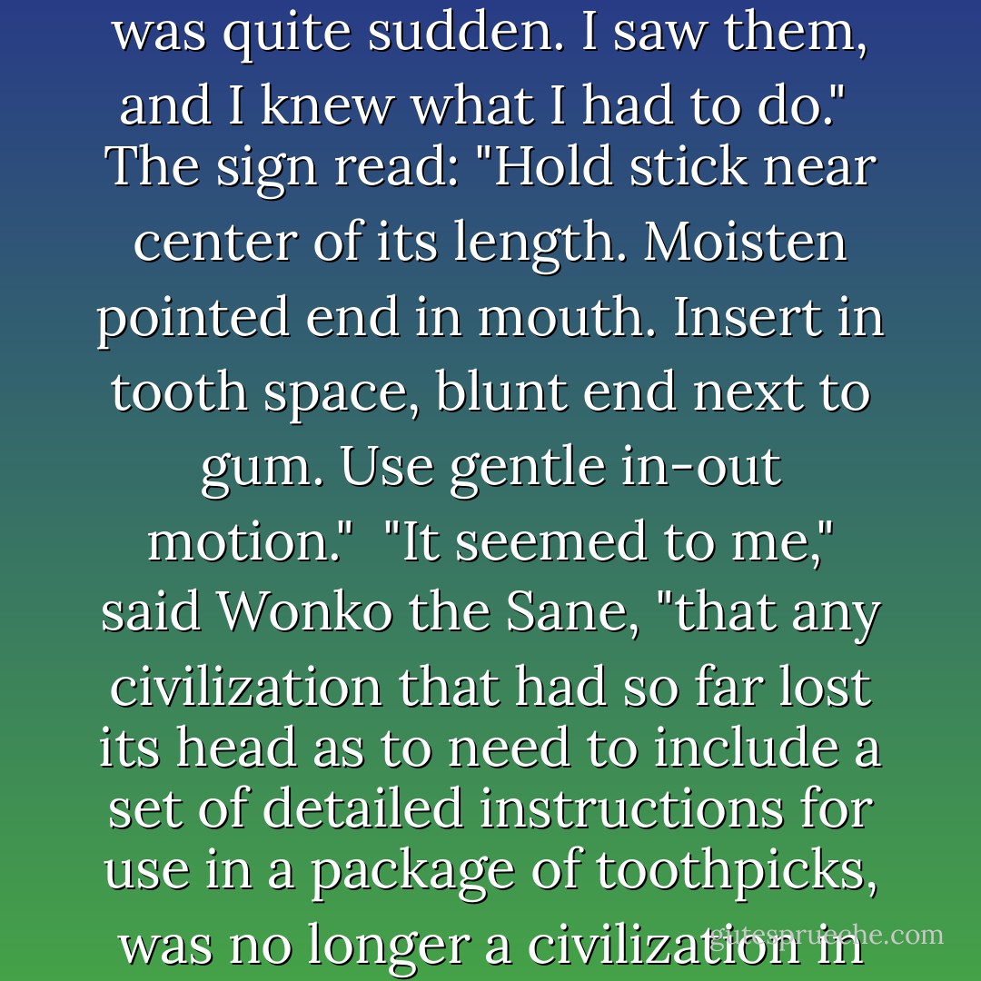 Yes. They are the words that finally turned me into the hermit I have now become. It was quite sudden. I saw them, and I knew what I had to do."<br /><br />The sign read:<br />"Hold stick near center of its length. Moisten pointed end in mouth. Insert in tooth space, blunt end next to gum. Use gentle in-out motion."<br /><br />"It seemed to me," said Wonko the Sane, "that any civilization that had so far lost its head as to need to include a set of detailed instructions for use in a package of toothpicks, was no longer a civilization in which I could live and stay sane. - Douglas Adams