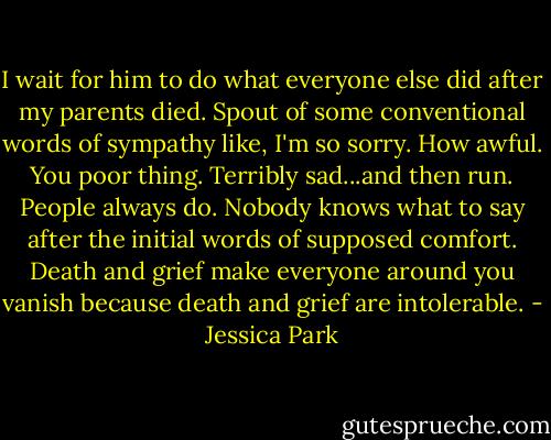I wait for him to do what everyone else did after my parents died. Spout of some conventional words of sympathy like, I'm so sorry. How awful. You poor thing. Terribly sad...and then run. People always do. Nobody knows what to say after the initial words of supposed comfort. Death and grief make everyone around you vanish because death and grief are intolerable. - Jessica Park