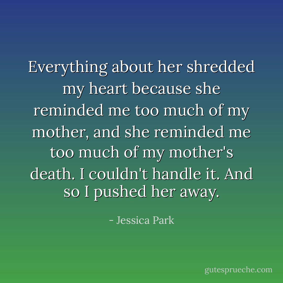 Everything about her shredded my heart because she reminded me too much of my mother, and she reminded me too much of my mother's death. I couldn't handle it. And so I pushed her away. - Jessica Park