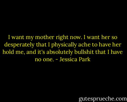 I want my mother right now. I want her so desperately that I physically ache to have her hold me, and it's absolutely bullshit that I have no one. - Jessica Park