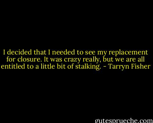 I decided that I needed to see my replacement for closure. It was crazy really, but we are all entitled to a little bit of stalking. - Tarryn Fisher