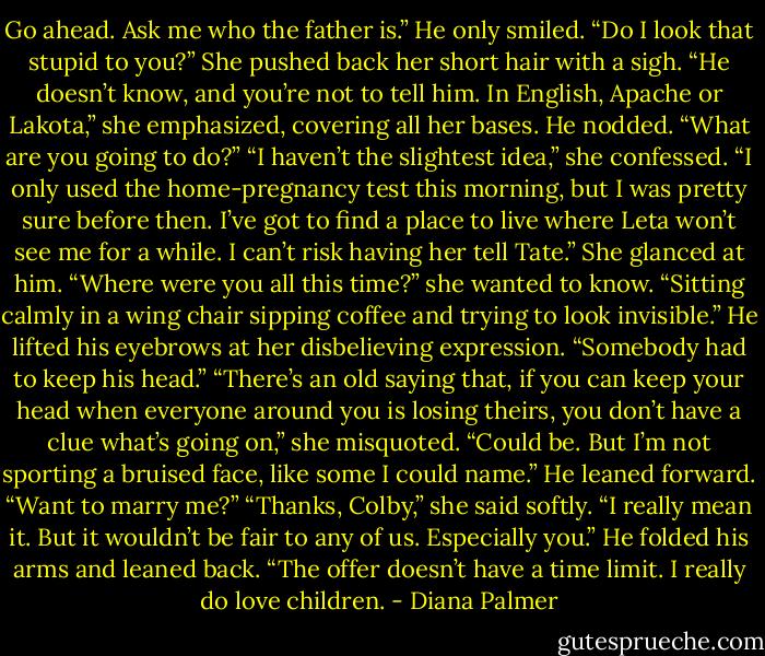 Go ahead. Ask me who the father is.”<br />He only smiled. “Do I look that stupid to you?”<br />She pushed back her short hair with a sigh. “He doesn’t know, and you’re not to tell him. In English, Apache or Lakota,” she emphasized, covering all her bases.<br />He nodded. “What are you going to do?”<br />“I haven’t the slightest idea,” she confessed. “I only used the home-pregnancy test this morning, but I was pretty sure before then. I’ve got to find a place to live where Leta won’t see me for a while. I can’t risk having her tell Tate.” She glanced at him. “Where were you all this time?” she wanted to know.<br />“Sitting calmly in a wing chair sipping coffee and trying to look invisible.” He lifted his eyebrows at her disbelieving expression. “Somebody had to keep his head.”<br />“There’s an old saying that, if you can keep your head when everyone around you is losing theirs, you don’t have a clue what’s going on,” she misquoted.<br />“Could be. But I’m not sporting a bruised face, like some I could name.” He leaned forward. “Want to marry me?”<br />“Thanks, Colby,” she said softly. “I really mean it. But it wouldn’t be fair to any of us. Especially you.”<br />He folded his arms and leaned back. “The offer doesn’t have a time limit. I really do love children. - Diana Palmer
