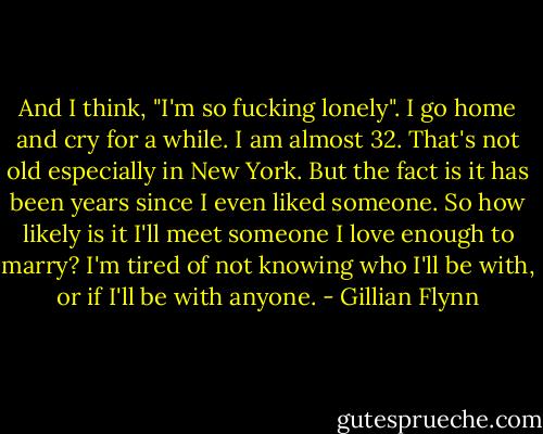 And I think, "I'm so fucking lonely". I go home and cry for a while. I am almost 32. That's not old especially in New York. But the fact is it has been years since I even liked someone. So how likely is it I'll meet someone I love enough to marry? I'm tired of not knowing who I'll be with, or if I'll be with anyone. - Gillian Flynn