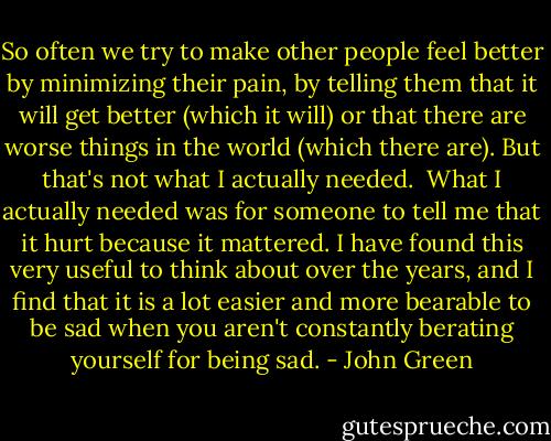 So often we try to make other people feel better by minimizing their pain, by telling them that it will get better (which it will) or that there are worse things in the world (which there are). But that's not what I actually needed.<br /><br />What I actually needed was for someone to tell me that it hurt because it mattered. I have found this very useful to think about over the years, and I find that it is a lot easier and more bearable to be sad when you aren't constantly berating yourself for being sad. - John Green