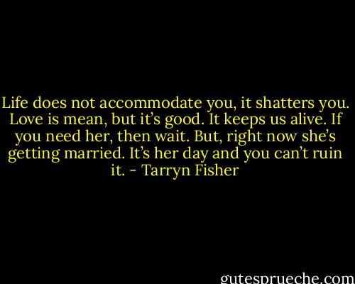 Life does not accommodate you, it shatters you. Love is mean, but it’s good. It keeps us alive. If you need her, then wait. But, right now she’s getting married. It’s her day and you can’t ruin it. - Tarryn Fisher