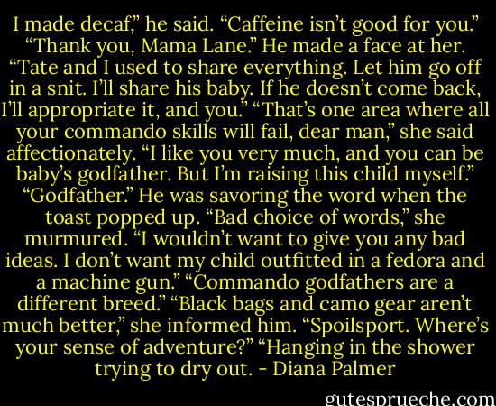 I made decaf,” he said. “Caffeine isn’t good for you.”<br />“Thank you, Mama Lane.”<br />He made a face at her. “Tate and I used to share everything. Let him go off in a snit. I’ll share his baby. If he doesn’t come back, I’ll appropriate it, and you.”<br />“That’s one area where all your commando skills will fail, dear man,” she said affectionately. “I like you very much, and you can be baby’s godfather. But I’m raising this child myself.”<br />“Godfather.” He was savoring the word when the toast popped up.<br />“Bad choice of words,” she murmured. “I wouldn’t want to give you any bad ideas. I don’t want my child outfitted in a fedora and a machine gun.”<br />“Commando godfathers are a different breed.”<br />“Black bags and camo gear aren’t much better,” she informed him.<br />“Spoilsport. Where’s your sense of adventure?”<br />“Hanging in the shower trying to dry out. - Diana Palmer