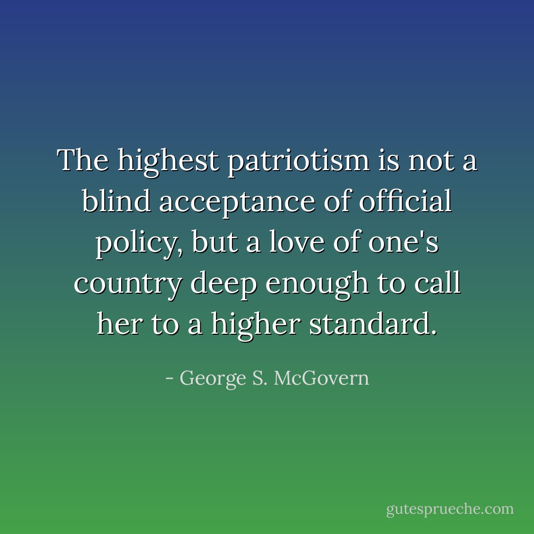The highest patriotism is not a blind acceptance of official policy, but a love of one's country deep enough to call her to a higher standard. - George S. McGovern