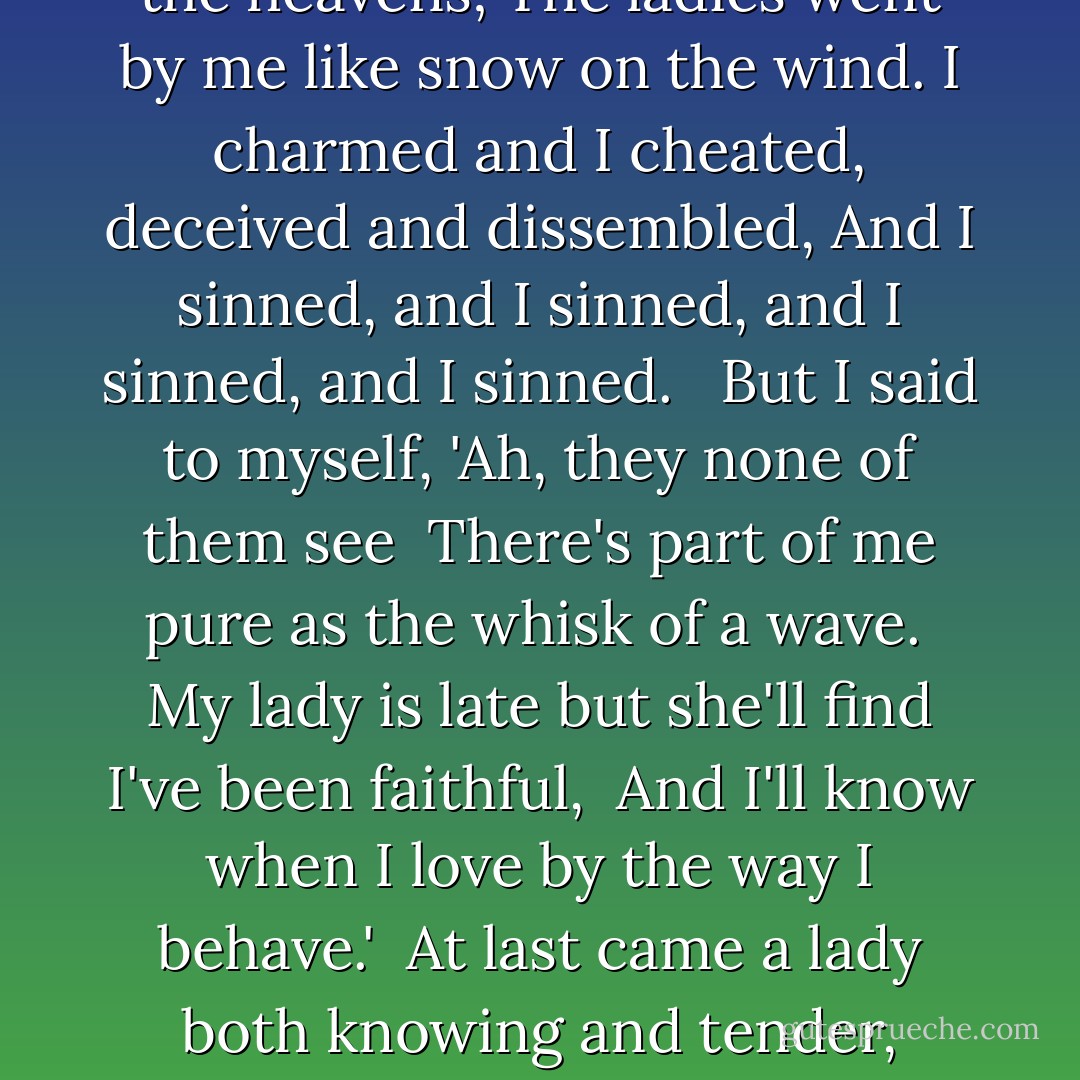 When I was a young man and very well thought of,<br />I couldn't ask aught that the ladies denied.<br />I nibbled their hearts like a handful of raisins,<br />And I never spoke love but I knew that I lied.<br /><br /> But I said to myself, 'Ah, they none of them know<br /> The secret I shelter and savor and save<br /> I wait for the one who will see through my seeming,<br /> And I'll know when I love by the way I behave.'<br /><br />The years drifted over like clouds in the heavens;<br />The ladies went by me like snow on the wind.<br />I charmed and I cheated, deceived and dissembled,<br />And I sinned, and I sinned, and I sinned, and I sinned.<br /><br /> But I said to myself, 'Ah, they none of them see<br /> There's part of me pure as the whisk of a wave.<br /> My lady is late but she'll find I've been faithful,<br /> And I'll know when I love by the way I behave.'<br /><br />At last came a lady both knowing and tender,<br />Saying, 'you're not at all what they take you to be.'<br />I betrayed her before she had quite finished speaking,<br />And she swallowed cold poison and jumped in the sea.<br /><br /> And I say to myself when there's time for a word,<br /> As I gracefully grow more debauched and depraved,<br /> 'Ah, love may be strong, but a habit is stronger<br /> And I knew when I loved by the way I behaved. - Peter S. Beagle