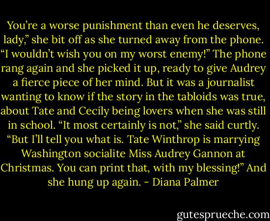 You’re a worse punishment than even he deserves, lady,” she bit off as she turned away from the phone. “I wouldn’t wish you on my worst enemy!”<br />The phone rang again and she picked it up, ready to give Audrey a fierce piece of her mind. But it was a journalist wanting to know if the story in the tabloids was true, about Tate and Cecily being lovers when she was still in school.<br />“It most certainly is not,” she said curtly. “But I’ll tell you what is. Tate Winthrop is marrying Washington socialite Miss Audrey Gannon at Christmas. You can print that, with my blessing!” And she hung up again. - Diana Palmer