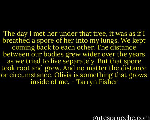The day I met her under that tree, it was as if I breathed a spore of her into my lungs. We kept coming back to each other. The distance between our bodies grew wider over the years as we tried to live separately. But that spore took root and grew. And no matter the distance or circumstance, Olivia is something that grows inside of me. - Tarryn Fisher