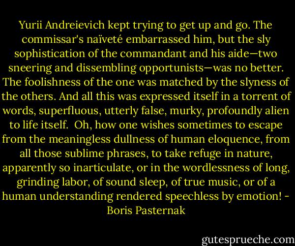 Yurii Andreievich kept trying to get up and go. The commissar's naïveté embarrassed him, but the sly sophistication of the commandant and his aide—two sneering and dissembling opportunists—was no better. The foolishness of the one was matched by the slyness of the others. And all this was expressed itself in a torrent of words, superfluous, utterly false, murky, profoundly alien to life itself.<br /> Oh, how one wishes sometimes to escape from the meaningless dullness of human eloquence, from all those sublime phrases, to take refuge in nature, apparently so inarticulate, or in the wordlessness of long, grinding labor, of sound sleep, of true music, or of a human understanding rendered speechless by emotion! - Boris Pasternak