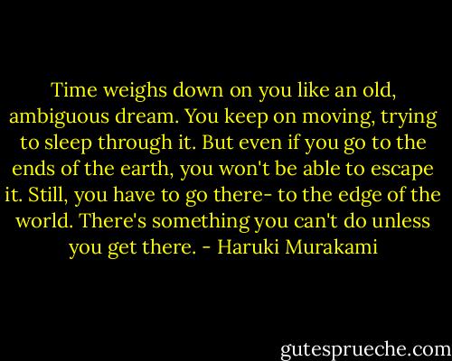 Time weighs down on you like an old, ambiguous dream. You keep on moving, trying to sleep through it. But even if you go to the ends of the earth, you won't be able to escape it. Still, you have to go there- to the edge of the world. There's something you can't do unless you get there. - Haruki Murakami