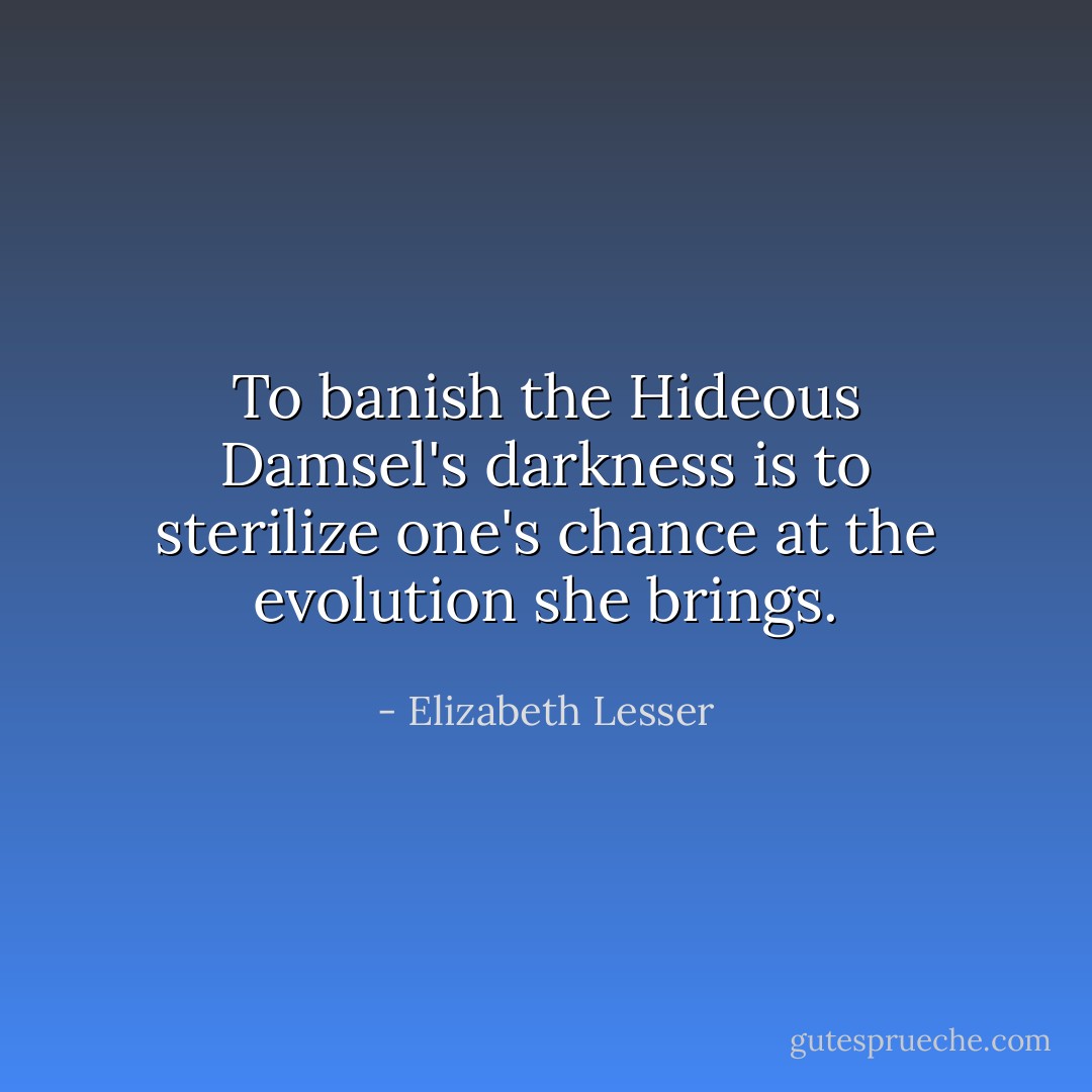To banish the Hideous Damsel's darkness is to sterilize one's chance at the evolution she brings. - Elizabeth Lesser