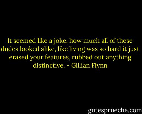 It seemed like a joke, how much all of these dudes looked alike, like living was so hard it just erased your features, rubbed out anything distinctive. - Gillian Flynn