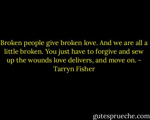 Broken people give broken love. And we are all a little broken. You just have to forgive and sew up the wounds love delivers, and move on. - Tarryn Fisher