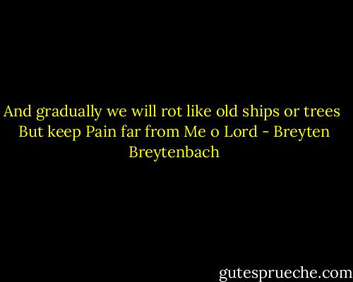 And gradually we will rot like old ships or trees<br /><br />But keep Pain far from Me o Lord - Breyten Breytenbach